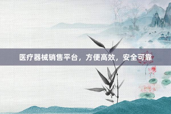 医疗器械销售平台，方便高效，安全可靠
