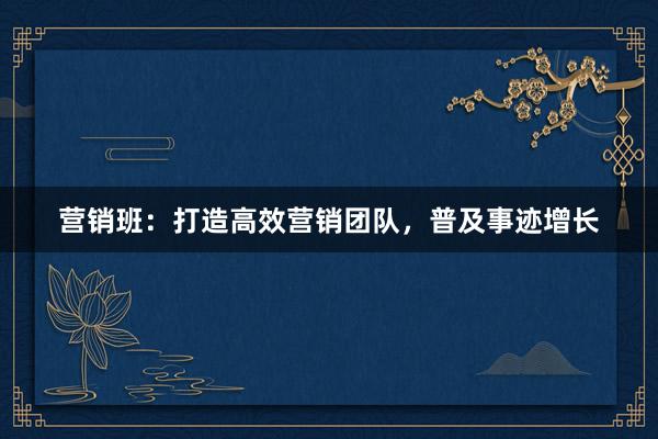 营销班：打造高效营销团队，普及事迹增长
